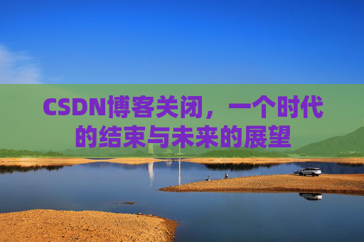 CSDN博客关闭，一个时代的结束与未来的展望